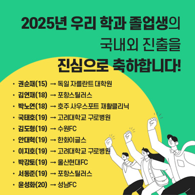 2025년 우리 학과 졸업생의
국내외 진출을 진심으로 축하합니다! 
15 권순재 -> 독일 자를란트 대학원

18 박노연 -> 호주 사우스포트 재활클리닉

19 김도형 -> 수원FC

19 박강토 -> 울산현대FC

18 김연재 ->  포항스틸러스

19 서동준 -> 포항스틸러스

19 안대혁 -> 한화이글스 

20 윤성화 -> 성남FC

21 최완근 -> 국민건강보험공단

21 서현영 -> 삼성전자 피트니스센터